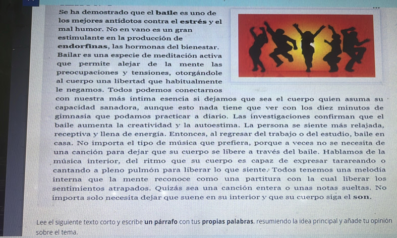 Se ha demostrado que el baile es uno de 
los mejores antídotos contra el estrés y el 
mal humor. No en vano es un gran 
estimulante en la producción de 
endorfinas, las hormonas del bienestar. 
Bailar es una especie de meditación activa 
que permite alejar de la mente las 
preocupaciones y tensiones, otorgándole 
al cuerpo una libertad que habitualmente 
le negamos. Todos podemos conectarnos 
con nuestra más íntima esencia si dejamos que sea el cuerpo quien asuma su 
capacidad sanadora, aunque esto nada tiene que ver con los diez minutos de 
gimnasia que podamos practicar a diario. Las investigaciones confirman que el 
baile aumenta la creatividad y la autoestima. La persona se siente más relajada, 
receptiva y llena de energía. Entonces, al regresar del trabajo o del estudio, baile en 
casa. No importa el tipo de música que prefiera, porque a veces no se necesita de 
una canción para dejar que su cuerpo se libere a través del baile. Hablamos de la 
música interior, del ritmo que su cuerpo es capaz de expresar tarareando o 
cantando a pleno pulmón para liberar lo que siente. Todos tenemos una melodía 
interna que la mente reconoce como una partitura con la cual liberar los 
sentimientos atrapados. Quizás sea una canción entera o unas notas sueltas. No 
importa solo necesita dejar que suene en su interior y que su cuerpo siga el son. 
Lee el siguiente texto corto y escribe un párrafo con tus propias palabras, resumiendo la idea principal y añade tu opinión 
sobre el tema.