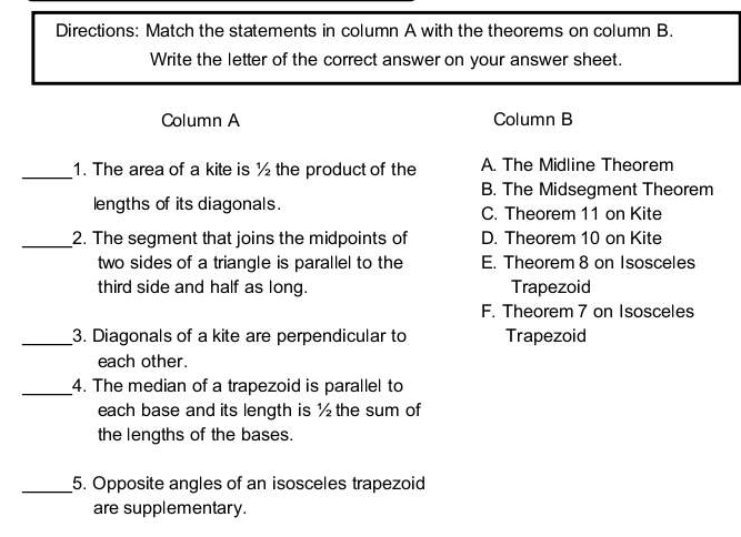 Directions: Match the statements in column A with the theorems on column B.
Write the letter of the correct answer on your answer sheet.
Column A Column B
_1. The area of a kite is ½ the product of the A. The Midline Theorem
B. The Midsegment Theorem
lengths of its diagonals. C. Theorem 11 on Kite
_2. The segment that joins the midpoints of D. Theorem 10 on Kite
two sides of a triangle is parallel to the E. Theorem 8 on Isosceles
third side and half as long. Trapezoid
F. Theorem 7 on Isosceles
_3. Diagonals of a kite are perpendicular to Trapezoid
each other.
_4. The median of a trapezoid is parallel to
each base and its length is ½ the sum of
the lengths of the bases.
_5. Opposite angles of an isosceles trapezoid
are supplementary.