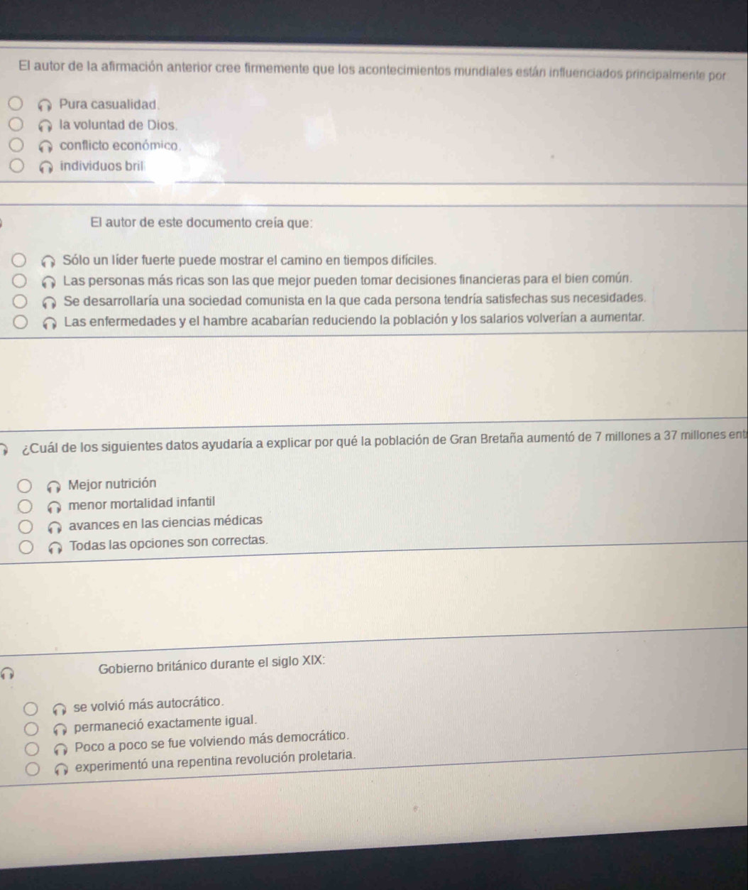 El autor de la afirmación anterior cree firmemente que los acontecimientos mundiales están influenciados principalmente por
Pura casualidad.
la voluntad de Dios.
conflicto económico.
individuos bril
El autor de este documento creía que:
Sólo un líder fuerte puede mostrar el camino en tiempos difíciles.
Las personas más ricas son las que mejor pueden tomar decisiones financieras para el bien común.
Se desarrollaría una sociedad comunista en la que cada persona tendría satisfechas sus necesidades.
a Las enfermedades y el hambre acabarían reduciendo la población y los salarios volverían a aumentar.
¿Cuál de los siguientes datos ayudaría a explicar por qué la población de Gran Bretaña aumentó de 7 millones a 37 millones entr
Mejor nutrición
menor mortalidad infantil
avances en las ciencias médicas
Todas las opciones son correctas.
Gobierno británico durante el siglo XIX:
se volvió más autocrático.
permaneció exactamente igual.
Poco a poco se fue volviendo más democrático.
experimentó una repentina revolución proletaria.