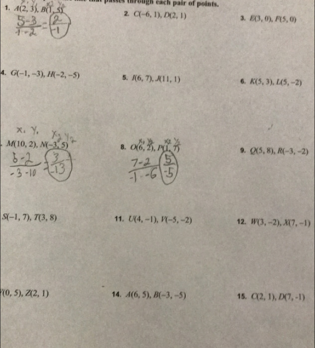 passes through each pair of points. 
1. A(2,3), B(1,5)
2. C(-6,1), D(2,1) 3. E(3,0), F(5,0)
4. G(-1,-3), H(-2,-5) 5. I(6,7), J(11,1)
6. K(5,3), L(5,-2). M(10,2), N(-3,5) 8. O(6,2), P(1,7) 9. Q(5,8), R(-3,-2)
S(-1,7), T(3,8) 11. U(4,-1), V(-5,-2) 12. W(3,-2), X(7,-1)
V(0,5), Z(2,1) 14. A(6,5), B(-3,-5) 15. C(2,1), D(7,-1)