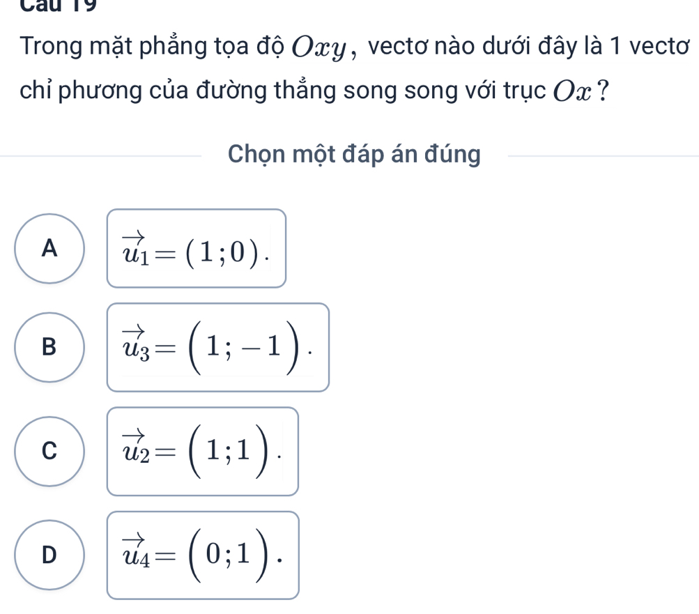 Cau 19
Trong mặt phẳng tọa độ Οxγ, vectơ nào dưới đây là 1 vectơ
chỉ phương của đường thẳng song song với trục Ox ?
Chọn một đáp án đúng
A vector u_1=(1;0).
B vector u_3=(1;-1).
C vector u_2=(1;1).
D vector u_4=(0;1).