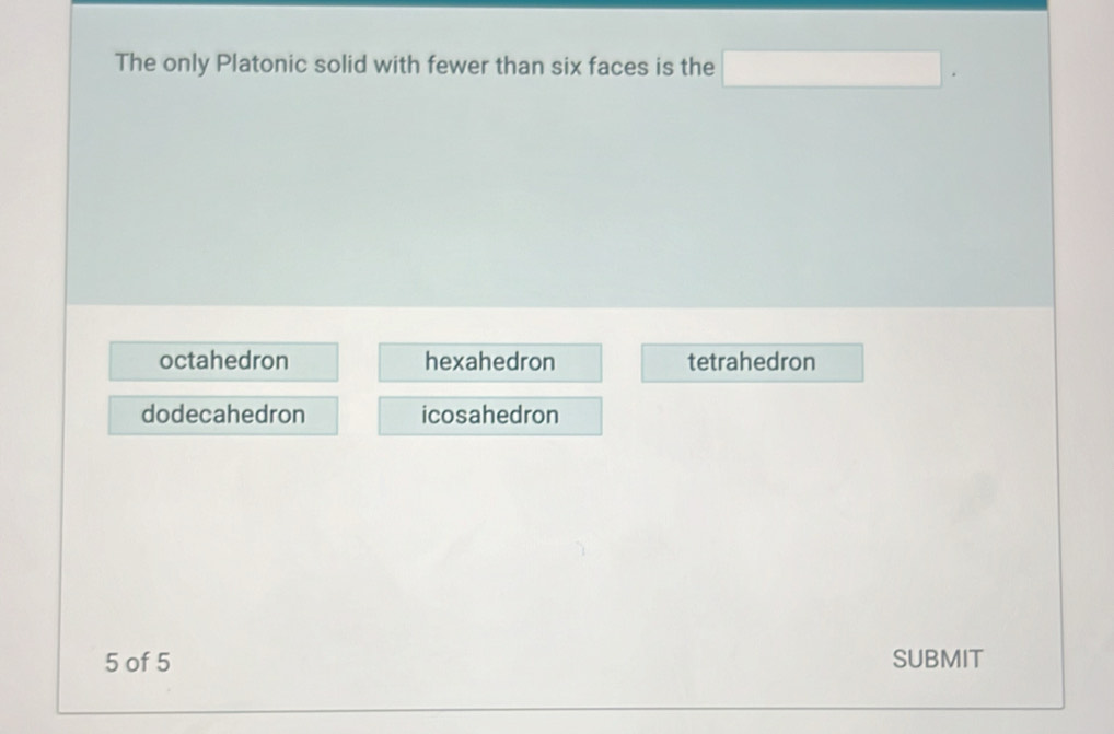 The only Platonic solid with fewer than six faces is the □.
octahedron hexahedron tetrahedron
dodecahedron icosahedron
5 of 5 SUBMIT