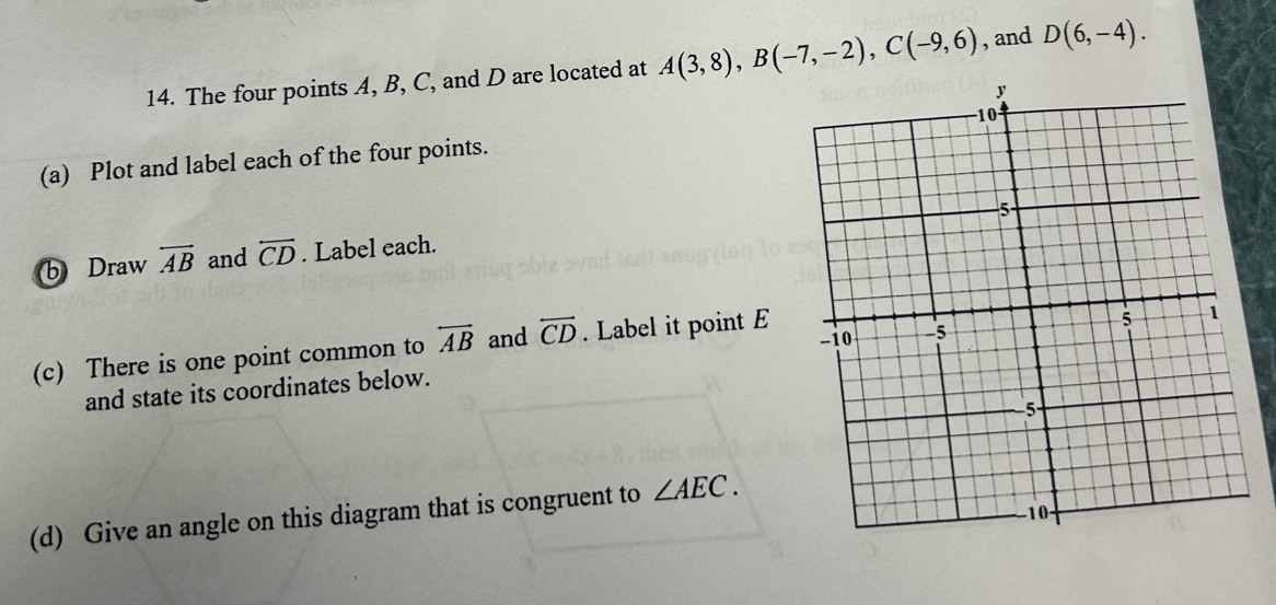 The four points A, B, C, and D are located at A(3,8), B(-7,-2), C(-9,6) , and D(6,-4). 
(a) Plot and label each of the four points. 
b Draw overleftrightarrow AB and overleftrightarrow CD. Label each. 
(c) There is one point common to overleftrightarrow AB and overleftrightarrow CD. Label it point E
and state its coordinates below. 
(d) Give an angle on this diagram that is congruent to ∠ AEC.