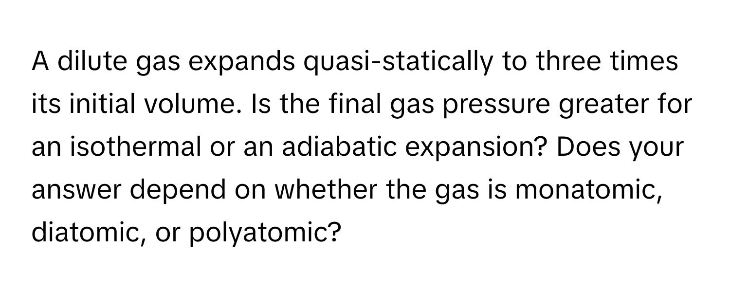 A dilute gas expands quasi-statically to three times its initial volume. Is the final gas pressure greater for an isothermal or an adiabatic expansion? Does your answer depend on whether the gas is monatomic, diatomic, or polyatomic?