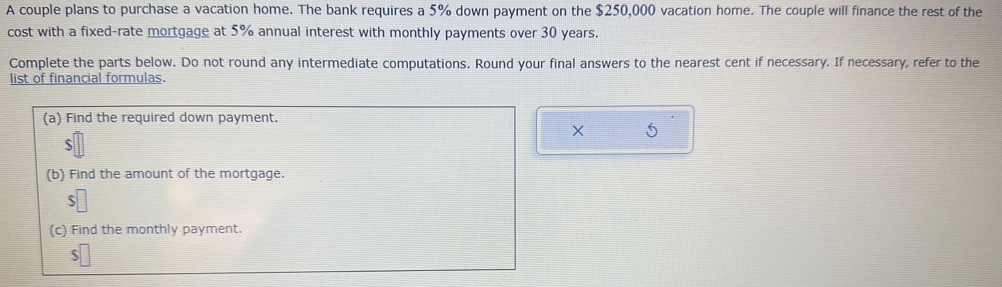 A couple plans to purchase a vacation home. The bank requires a 5% down payment on the $250,000 vacation home. The couple will finance the rest of the 
cost with a fixed-rate mortgage at 5% annual interest with monthly payments over 30 years. 
Complete the parts below. Do not round any intermediate computations. Round your final answers to the nearest cent if necessary. If necessary, refer to the 
list of financial formulas. 
(a) Find the required down payment. 
X
$
(b) Find the amount of the mortgage. 
(c) Find the monthly payment.
$