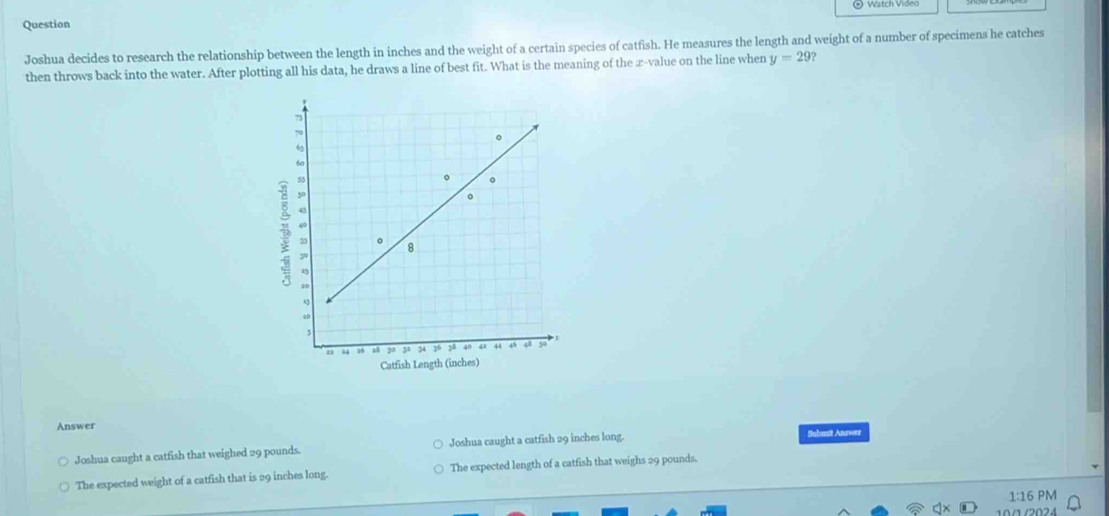 Question
Joshua decides to research the relationship between the length in inches and the weight of a certain species of catfish. He measures the length and weight of a number of specimens he catches
then throws back into the water. After plotting all his data, he draws a line of best fit. What is the meaning of the æ-value on the line when y=29 ?
7
70
。
“
60
55
。
2 5
。
40
35 。 8
3°
40
“”
” “ u6 a 20 33 34 36 38 40 42 44 46 48 50
Catfish Length (inches)
Answer Sabmit Answer
Joshua caught a catfish that weighed 29 pounds. Joshua caught a catfish 29 inches long.
The expected weight of a catfish that is 29 inches long. The expected length of a catfish that weighs 29 pounds.
1:16 PM