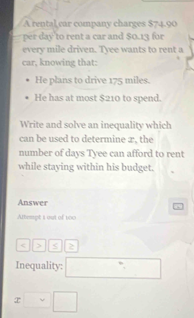 A rental car company charges $74.90
per day to rent a car and $0.13 for 
every mile driven. Tyee wants to rent a 
car, knowing that: 
He plans to drive 175 miles. 
He has at most $210 to spend. 
Write and solve an inequality which 
can be used to determine x, the 
number of days Tyee can afford to rent 
while staying within his budget. 
Answer 
a 
Altempt 1 out of 100 < > < 
Inequality: □
x□ □