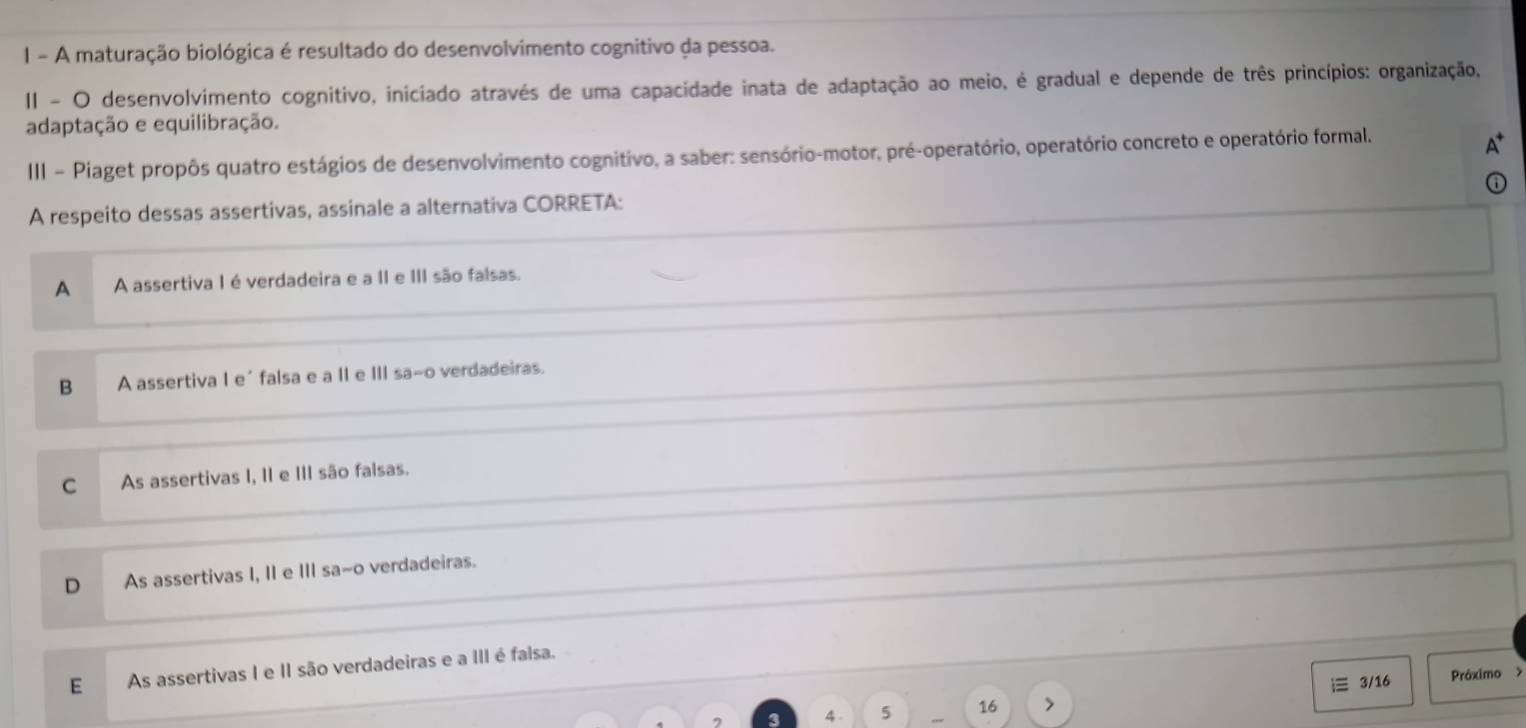 A maturação biológica é resultado do desenvolvimento cognitivo da pessoa.
II - O desenvolvimento cognitivo, iniciado através de uma capacidade inata de adaptação ao meio, é gradual e depende de três princípios: organização,
adaptação e equilibração.
III - Piaget propôs quatro estágios de desenvolvimento cognitivo, a saber: sensório-motor, pré-operatório, operatório concreto e operatório formal.
A respeito dessas assertivas, assinale a alternativa CORRETA:
A A assertiva I é verdadeira e a II e III são falsas.
B A assertiva I e´ falsa e a II e III sa~o verdadeiras.
C As assertivas I, II e III são falsas.
D As assertivas I, II e III sa~o verdadeiras.
E As assertivas I e II são verdadeiras e a III é falsa.
4 . 5 16 i 3/16 Próximo >