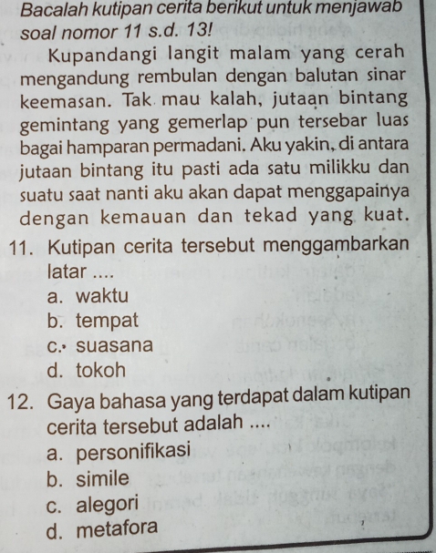 Bacalah kutipan cerita berikut untuk menjawab
soal nomor 11 s.d. 13!
Kupandangi langit malam yang cerah
mengandung rembulan dengan balutan sinar
keemasan. Tak mau kalah, jutaan bintang
gemintang yang gemerlap pun tersebar luas 
bagai hamparan permadani. Aku yakin, di antara
jutaan bintang itu pasti ada satu milikku dan
suatu saat nanti aku akan dapat menggapainya
dengan kemauan dan tekad yang kuat.
11. Kutipan cerita tersebut menggambarkan
latar ....
a. waktu
b. tempat
c.• suasana
d. tokoh
12. Gaya bahasa yang terdapat dalam kutipan
cerita tersebut adalah ....
a. personifikasi
b. simile
c. alegori
d. metafora