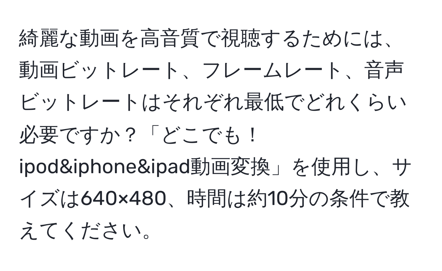 綺麗な動画を高音質で視聴するためには、動画ビットレート、フレームレート、音声ビットレートはそれぞれ最低でどれくらい必要ですか？「どこでも！ ipod&iphone&ipad動画変換」を使用し、サイズは640×480、時間は約10分の条件で教えてください。