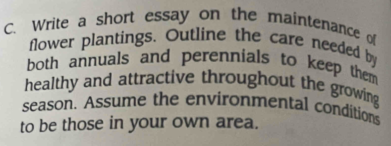 Write a short essay on the maintenance of 
flower plantings. Outline the care needed by 
both annuals and perennials to keep them 
healthy and attractive throughout the growing 
season. Assume the environmental conditions 
to be those in your own area.