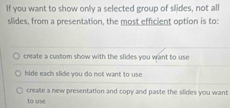 If you want to show only a selected group of slides, not all
slides, from a presentation, the most efficient option is to:
create a custom show with the slides you want to use
hide each slide you do not want to use
create a new presentation and copy and paste the slides you want
to use