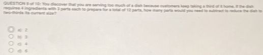 GUESTIGN 9 of 10: You discover that you are serving too much of' a disht because customers keep taking a third of it home, if the dist
two-thirds its current size? requires 4 ingredients with 3 parts each to prepare for a total of 12 garts, how many parts would you need to subiract to reduce the dish to
a 2
hj 3
c 4
d 6