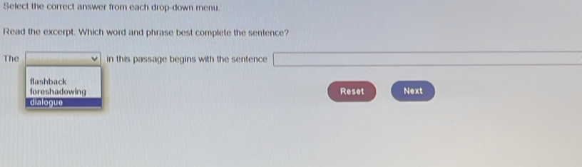 Select the correct answer from each drop-down menu.
Read the excerpt. Which word and phrase best complete the sentence?
The in this passage begins with the sentence
flashback
foreshadowing Reset Next
diatogue