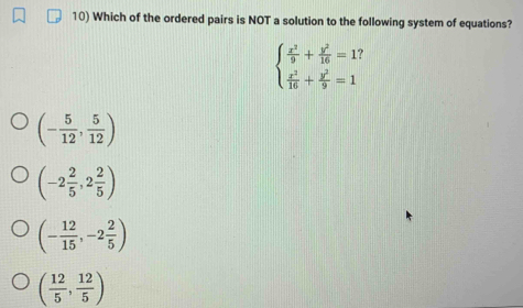 Which of the ordered pairs is NOT a solution to the following system of equations?
beginarrayl  x^2/9 + y^2/16 =13  x^2/16 + y^2/9 =1endarray.
(- 5/12 , 5/12 )
(-2 2/5 ,2 2/5 )
(- 12/15 ,-2 2/5 )
( 12/5 , 12/5 )