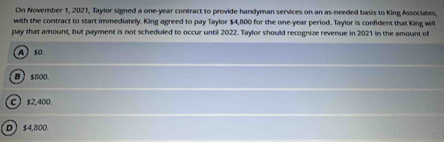 On November 1, 2021, Taylor signed a one-year contract to provide handyman services on an as-needed basis to King Associates,
with the contract to start immediately. King agreed to pay Taylor $4,800 for the one-year period. Taylor is confident that King will
pay that amount, but payment is not scheduled to occur until 2022. Taylor should recognize revenue in 2021 in the amount of
A $0.
B) $800.
C ) $2,400.
D) $4,800.