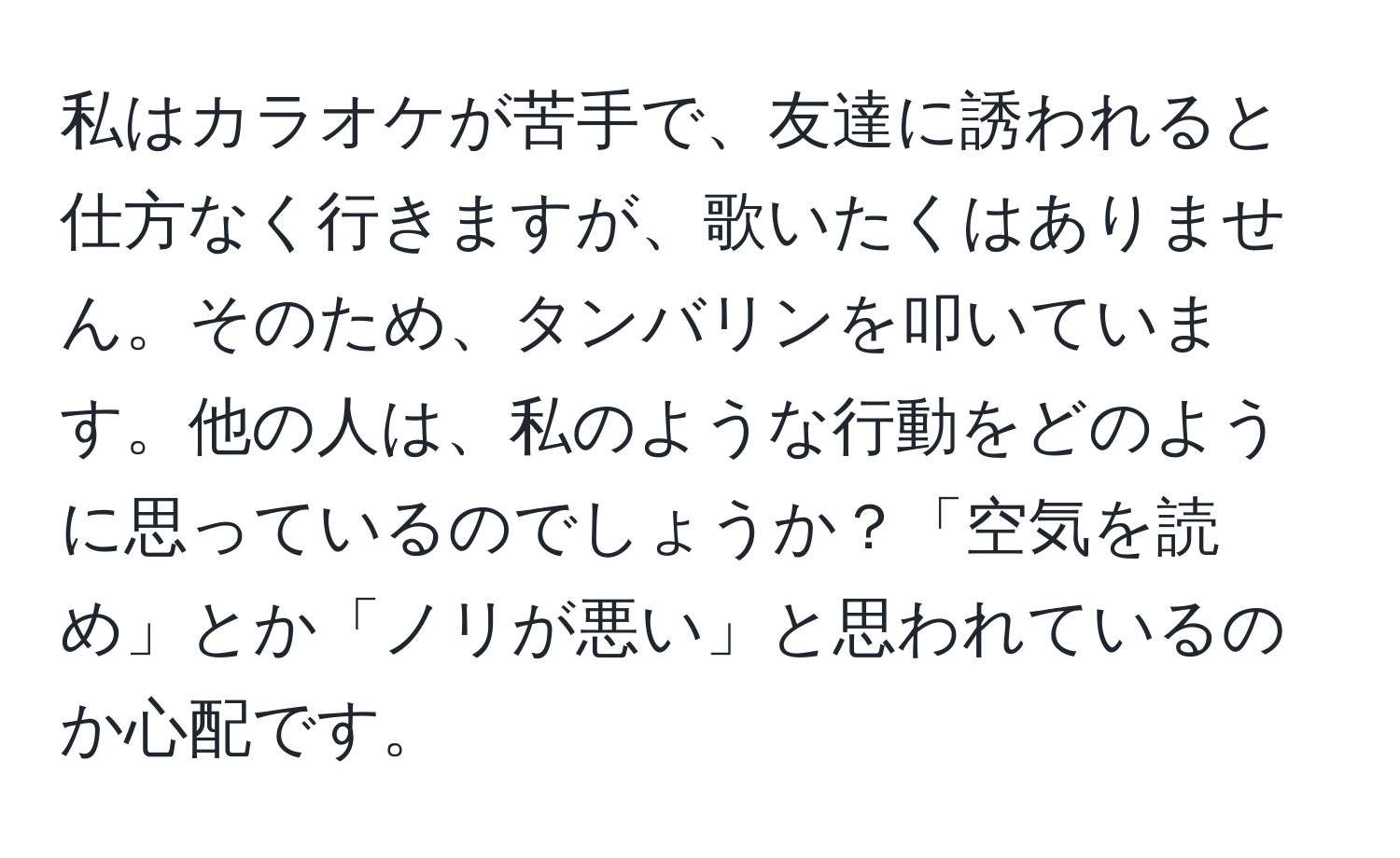 私はカラオケが苦手で、友達に誘われると仕方なく行きますが、歌いたくはありません。そのため、タンバリンを叩いています。他の人は、私のような行動をどのように思っているのでしょうか？「空気を読め」とか「ノリが悪い」と思われているのか心配です。