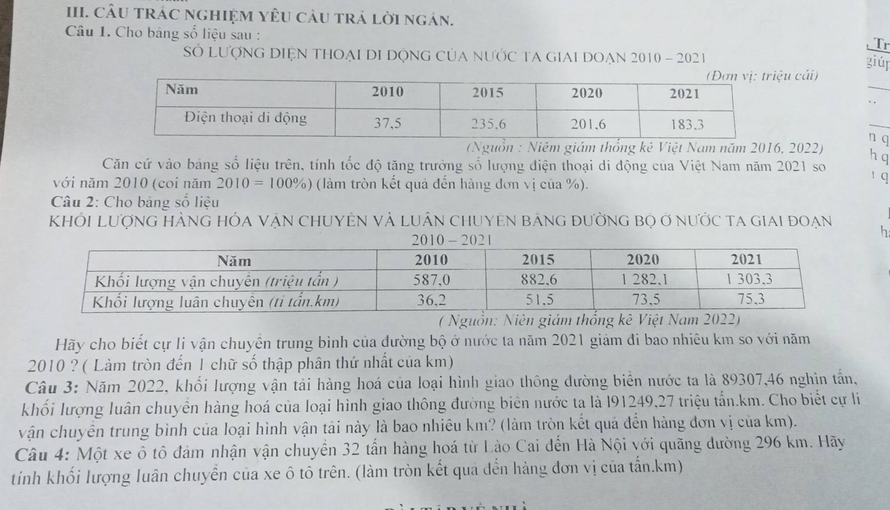 CÂU TRÁC NGHIỆM YÊU CàU trả lời ngán. 
Câu 1. Cho bảng số liệu sau : 
Tr 
SÓ LƯợNG DIỆN THOẠI DI DộNG CủA NƯỚC TA GIAI DOẠN 2010 - 2021 
giúr 
_ 
u cải) 
_ 
n q 
(Nguồn : Niêm giám thống kê Việt Nam năm 2016, 2022) 
Căn cứ vào bảng số liệu trên, tính tốc độ tăng trưởng số lượng điện thoại di động của Việt Nam năm 2021 so 
h q 
với năm 2010 (coi năm 2010=100% ) (làm tròn kết quả đến hàng đơn vị của %). 
1 q 
* Câu 2: Cho bảng số liệu 
KHỚI LượNG HÀNG HÓA VẠN CHUYEN VÀ LUÂN CHUYEN BảNG đườNG Bọ ở nưỚc ta GiaI đoẠn 
h 
( Nguồn: Niên giám thống kê Việt Nam 2022) 
Hãy cho biết cự li vận chuyển trung bình của đường bộ ở nước ta năm 2021 giảm đi bao nhiêu km so với năm 
2010 ? ( Làm tròn đến 1 chữ số thập phân thứ nhất của km) 
Câu 3: Năm 2022, khối lượng vận tải hàng hoá của loại hình giao thông đường biển nước ta là 89307, 46 nghìn tấn, 
khối lượng luân chuyển hàng hoá của loại hình giao thông đường biển nước ta là l91249, 27 triệu tấn. km. Cho biết cự l 
vận chuyển trung bình của loại hình vận tải này là bao nhiêu km? (làm tròn kết quả đến hàng đơn vị của km). 
Câu 4: Một xe ô tô đảm nhận vận chuyển 32 tấn hàng hoá từ Lào Cai đến Hà Nội với quãng đường 296 km. Hãy 
tính khối lượng luân chuyển của xe ô tô trên. (làm tròn kết qua đến hàng đơn vị của tấn. km)