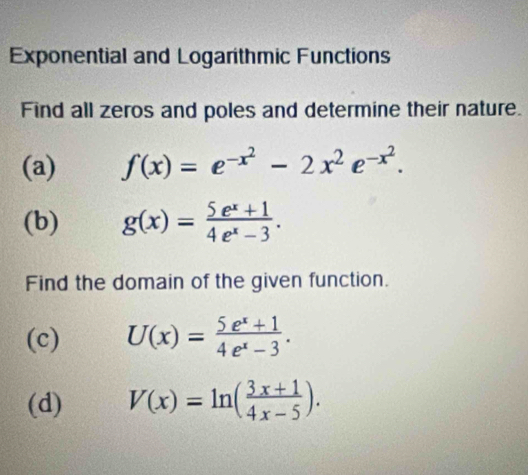 Exponential and Logarithmic Functions 
Find all zeros and poles and determine their nature. 
(a) f(x)=e^(-x^2)-2x^2e^(-x^2). 
(b) g(x)= (5e^x+1)/4e^x-3 . 
Find the domain of the given function. 
(c) U(x)= (5e^x+1)/4e^x-3 . 
(d) V(x)=ln ( (3x+1)/4x-5 ).