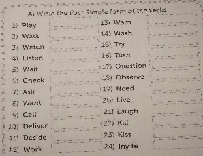 Write the Past Simple form of the verbs 
1) Play 13) Warn 
2) Walk 14) Wash 
3) Watch 15) Try 
4) Listen 16) Turn 
5) Wait 17) Question 
6) Check 18) Observe 
7) Ask 19) Need 
8) Want 20) Live 
9) Call 21) Laugh 
10) Deliver 22) Kill 
11) Deside 23) Kiss 
12) Work 24) Invite