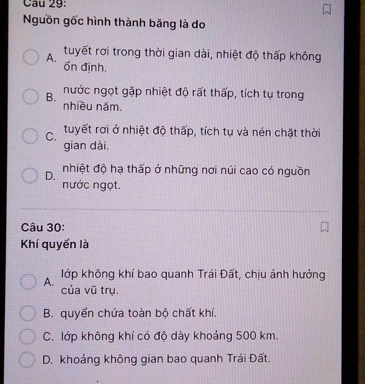 Nguồn gốc hình thành băng là do
A. tuyết rơi trong thời gian dài, nhiệt độ thấp không
ổn định.
B. nước ngọt gặp nhiệt độ rất thấp, tích tụ trong
nhiều năm.
C. tuyết rơi ở nhiệt độ thấp, tích tụ và nén chặt thời
gian dài.
D. nhiệt độ hạ thấp ở những nơi núi cao có nguồn
nước ngọt.
Câu 30:
Khí quyển là
lớp không khí bao quanh Trái Đất, chịu ảnh hưởng
A.
của vũ trụ.
B. quyển chứa toàn bộ chất khí.
C. lớp không khí có độ dày khoảng 500 km.
D. khoảng không gian bao quanh Trái Đất.