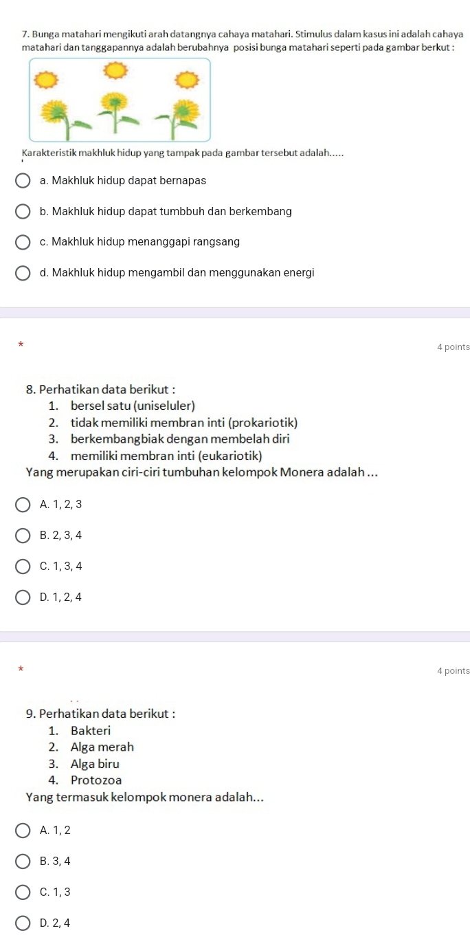 Bunga matahari mengikuti arah datangnya cahaya matahari. Stimulus dalam kasus ini adalah cahaya
matahari dan tanggapannya adalah berubahnya posisi bunga matahari seperti pada gambar berkut :
Karakteristik makhluk hidup yang tampak pada gambar tersebut adalah.....
a. Makhluk hidup dapat bernapas
b. Makhluk hidup dapat tumbbuh dan berkembang
c. Makhluk hidup menanggapi rangsang
d. Makhluk hidup mengambil dan menggunakan energi
4 points
8. Perhatikan data berikut :
1. bersel satu (uniseluler)
2. tidak memiliki membran inti (prokariotik)
3. berkembangbiak dengan membelah diri
4. memiliki membran inti (eukariotik)
Yang merupakan ciri-ciri tumbuhan kelompok Monera adalah ...
A. 1, 2, 3
B. 2, 3, 4
C. 1, 3, 4
D. 1, 2, 4
4 points
9. Perhatikan data berikut :
1. Bakteri
2. Alga merah
3. Alga biru
4. Protozoa
Yang termasuk kelompok monera adalah...
A. 1, 2
B. 3, 4
C. 1, 3
D. 2, 4