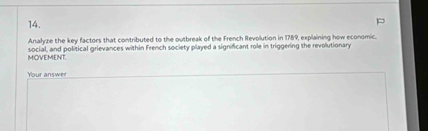 Analyze the key factors that contributed to the outbreak of the French Revolution in 1789, explaining how economic, 
social, and political grievances within French society played a significant role in triggering the revolutionary 
MOVEMENT. 
Your answer