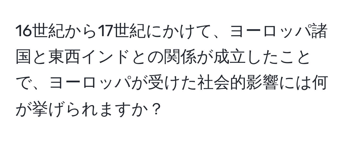 16世紀から17世紀にかけて、ヨーロッパ諸国と東西インドとの関係が成立したことで、ヨーロッパが受けた社会的影響には何が挙げられますか？