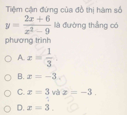 Tiệm cận đứng của đồ thị hàm số
y= (2x+6)/x^2-9  là đường thẳng có
phương trình
A. x= 1/3 
B. x=-3
C. x=3 và x=-3.
D. x=3.