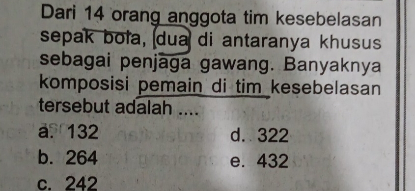 Dari 14 orang anggota tim kesebelasan
sepak boła, dua di antaranya khusus
sebagai penjaga gawang. Banyaknya
komposisi pemain di tim kesebelasan
tersebut adalah ....
a. 132 d. 322
b. 264 e. 432
c. 242