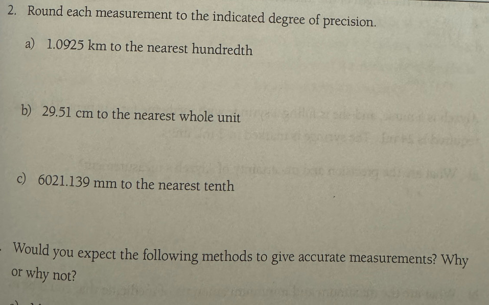 Round each measurement to the indicated degree of precision. 
a) 1.0925 km to the nearest hundredth 
b) 29.51 cm to the nearest whole unit 
c) 6021.139 mm to the nearest tenth 
Would you expect the following methods to give accurate measurements? Why 
or why not?