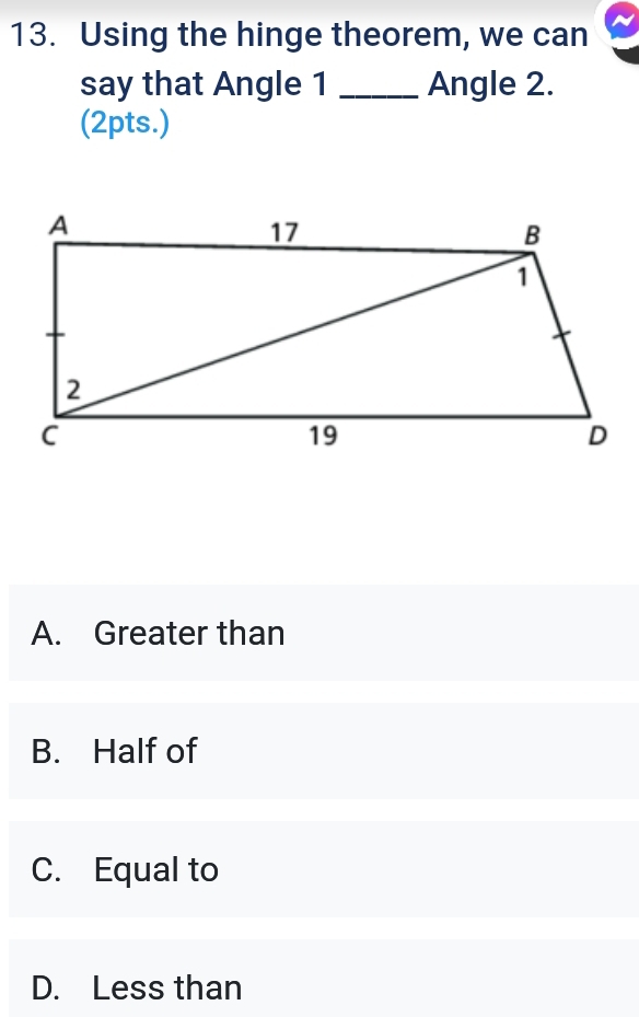 Using the hinge theorem, we can
say that Angle 1 _Angle 2.
(2pts.)
A. Greater than
B. Half of
C. Equal to
D. Less than