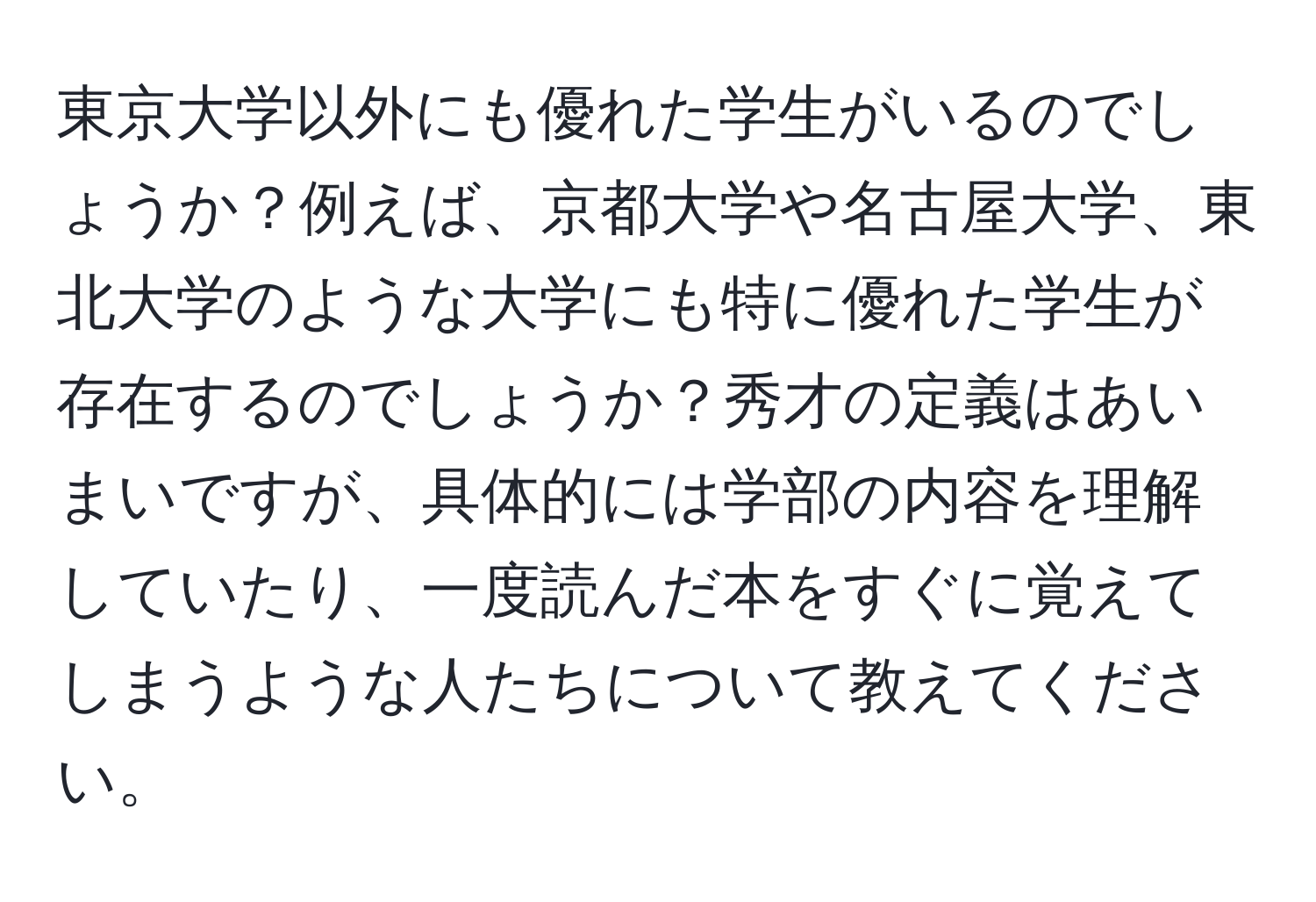 東京大学以外にも優れた学生がいるのでしょうか？例えば、京都大学や名古屋大学、東北大学のような大学にも特に優れた学生が存在するのでしょうか？秀才の定義はあいまいですが、具体的には学部の内容を理解していたり、一度読んだ本をすぐに覚えてしまうような人たちについて教えてください。