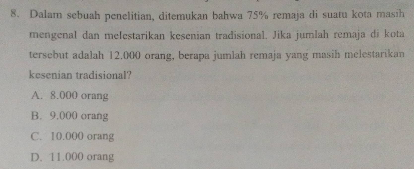 Dalam sebuah penelitian, ditemukan bahwa 75% remaja di suatu kota masih
mengenal dan melestarikan kesenian tradisional. Jika jumlah remaja di kota
tersebut adalah 12.000 orang, berapa jumlah remaja yang masih melestarikan
kesenian tradisional?
A. 8.000 orang
B. 9,000 orang
C. 10.000 orang
D. 11.000 orang