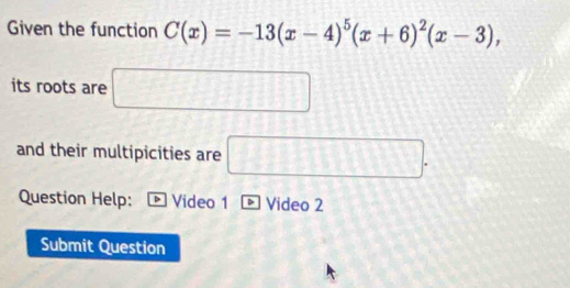 Given the function C(x)=-13(x-4)^5(x+6)^2(x-3), 
its roots are □ 
and their multipicities are □. 
Question Help: Video 1 Video 2 
Submit Question