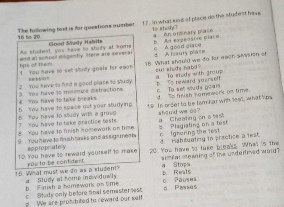 The following text is for questions number 17. In what kind of place do the student have
to study?
16 to 20.
a. An ordinary place.
Good Study Habits
As student, you have to study at home b. An expensive place
and at school diligently. Here are several c. A good place.
d. A luxury place.
1. You have to set study goals for each 18. What should we do for each session of
tips of them
session our study habit?
a. To study with group
2. You have to find a good place to study. b. To reward yourself
3 You have to minimize distractions.
c. To set study goals.
4. You have to take breaks.
5. You have to space out your studying d. To finish homework on time.
6. You have to study with a group. 19. In order to be familiar with test, what tips
should we do?
7. You have to take practice tests.
a Cheating on a test.
8. You have to finish homework on time. b. Plagiating on a test.
9. You have to finish tasks and assignments c. Ignoring the test.
appropriately. d. Habituating to practice a test.
10 You have to reward yourself to make 20. You have to take breaks. What is the
you to be confident. similar meaning of the underlined word?
16. What must we do as a student? a. Stops
a. Study at home individually b. Rests.
b. Finish a homework on time. c. Pauses.
c. Study only before final semester test. d. Passes.
d. We are prohibited to reward our self.