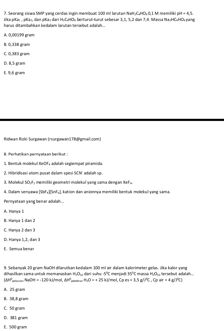 Seorang siswa SMP yang cerdas ingin membuat 100 ml larutan NaH_2C_4HO_6O ,1 M memiliki p H=4,5.
Jika pKa₁ , pKa₂, dan pKa₃ dari H₃C₄HO₆ berturut-turut sebesar 3,1, 5,2 dan 7,4. Massa Na₂HC₄HO₆yang
harus ditambahkan kedalam larutan tersebut adalah...
A. 0,00199 gram
B. 0,338 gram
C. 0,383 gram
D. 8,5 gram
E. 9,6 gram
Ridwan Rizki Surgawan (rsurgawan178@gmail.com)
8. Perhatikan pernyataan berikut :
1. Bentuk molekul XeOF₄ adalah segiempat piramida.
2. Hibridisasi atom pusat dalam spesi SCN* adalah sp.
3. Molekul SO₂F₂ memiliki geometri molekul yang sama dengan XeF₄.
4. Dalam senyawa [SbF_4][SnF_6] , kation dan anionnya memiliki bentuk molekul yang sama.
Pernyataan yang benar adalah...
A. Hanya 1
B. Hanya 1 dan 2
C. Hanya 2 dan 3
D. Hanya 1,2, dan 3
E. Semua benar
9. Sebanyak 20 gram NaOH dilarutkan kedalam 100 ml air dalam kalorimeter gelas. Jika kalor yang
dihasilkan sama untuk memanaskan H_2O_(s) dari suhu -5°C menjadi 35°C massa H_2O_(s) tersebut adalah...
(△ H^0 pelarutan Nao H=-120kJ/mol,△ H^0 pelelehan H_2O=+25 kJ/mol, Cp e s=3,5 g /J°C , Cp air=4g/J^0C)
A. 25 gram
B. 38,8 gram
C. 50 gram
D. 381 gram
E. 500 gram
