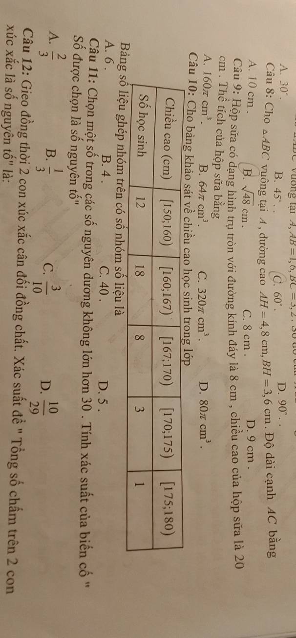 Vương tại A, AB=1,6,BC=3,2.
A. 30°. D. 90°..
B. 45°.. C. 60°.
Câu 8: Cho △ ABC vuông tại A , đường cao AH=4,8cm,BH=3,6cm. Độ dài cạnh AC bằng
A. 10 cm . sqrt(48)cm. C. 8 cm . D. 9 cm .
B.
Câu 9: Hộp sữa có dạng hình trụ tròn với đường kính đáy là 8 cm , chiều cao của hộp sữa là 20
cm . Thể tích của hộp sữa bằng
A. 160π cm^3. B. 64π cm^3. C. 320π cm^3. D. 80π cm^3.
Câu 10: Cho bảng khảo sát về chiều ca
liệu là
A. 6 . B. 4 . C. 40 . D. 5 .
Câu 11: Chọn một số trong các số nguyên dương không lớn hơn 30 . Tính xác suất của biến cố ''
Số được chọn là số nguyên that a|
A.  2/3   1/3 
B.
C.  3/10   10/29 
D.
Câu 12: Gieo đồng thời 2 con xúc xắc cân đối đồng chất. Xác suất đề " Tổng số chấm trên 2 con
xúc xắc là số nguyên tố" là: