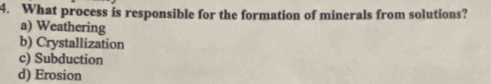 What process is responsible for the formation of minerals from solutions?
a) Weathering
b) Crystallization
c) Subduction
d) Erosion