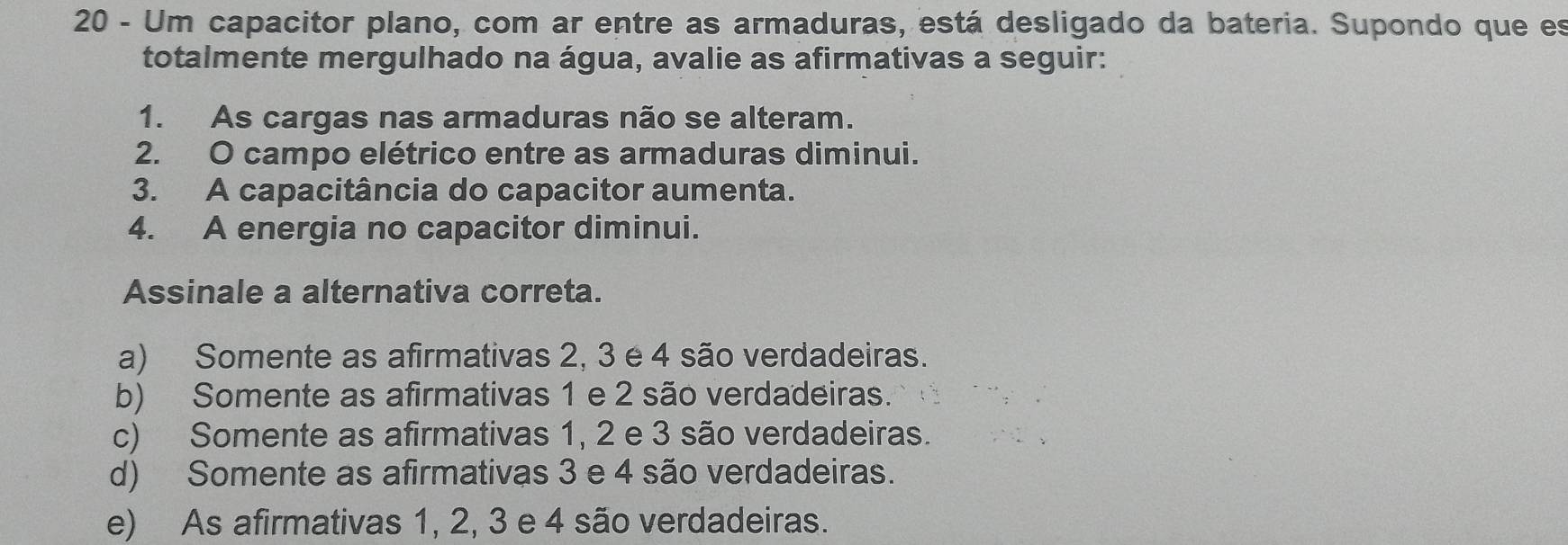 Um capacitor plano, com ar entre as armaduras, está desligado da bateria. Supondo que es
totalmente mergulhado na água, avalie as afirmativas a seguir:
1. As cargas nas armaduras não se alteram.
2. O campo elétrico entre as armaduras diminui.
3. A capacitância do capacitor aumenta.
4. A energia no capacitor diminui.
Assinale a alternativa correta.
a) Somente as afirmativas 2, 3 é 4 são verdadeiras.
b) Somente as afirmativas 1 e 2 são verdadeiras.
c) Somente as afirmativas 1, 2 e 3 são verdadeiras.
d) Somente as afirmativas 3 e 4 são verdadeiras.
e) As afirmativas 1, 2, 3 e 4 são verdadeiras.