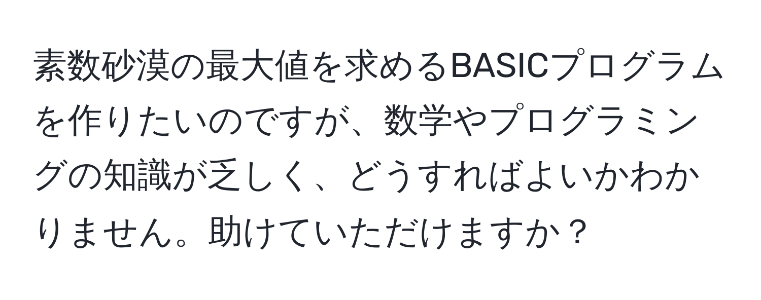 素数砂漠の最大値を求めるBASICプログラムを作りたいのですが、数学やプログラミングの知識が乏しく、どうすればよいかわかりません。助けていただけますか？