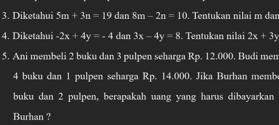 Diketahui 5m+3n=19 dan 8m-2n=10. Tentukan nilai m dan 
4. Diketahui -2x+4y=-4 dan 3x-4y=8. Tentukan nilai 2x+3y
5. Ani membeli 2 buku dan 3 pulpen seharga Rp. 12.000. Budi mem
4 buku dan 1 pulpen seharga Rp. 14.000. Jika Burhan membe 
buku dan 2 pulpen, berapakah uang yang harus dibayarkan 
Burhan ?