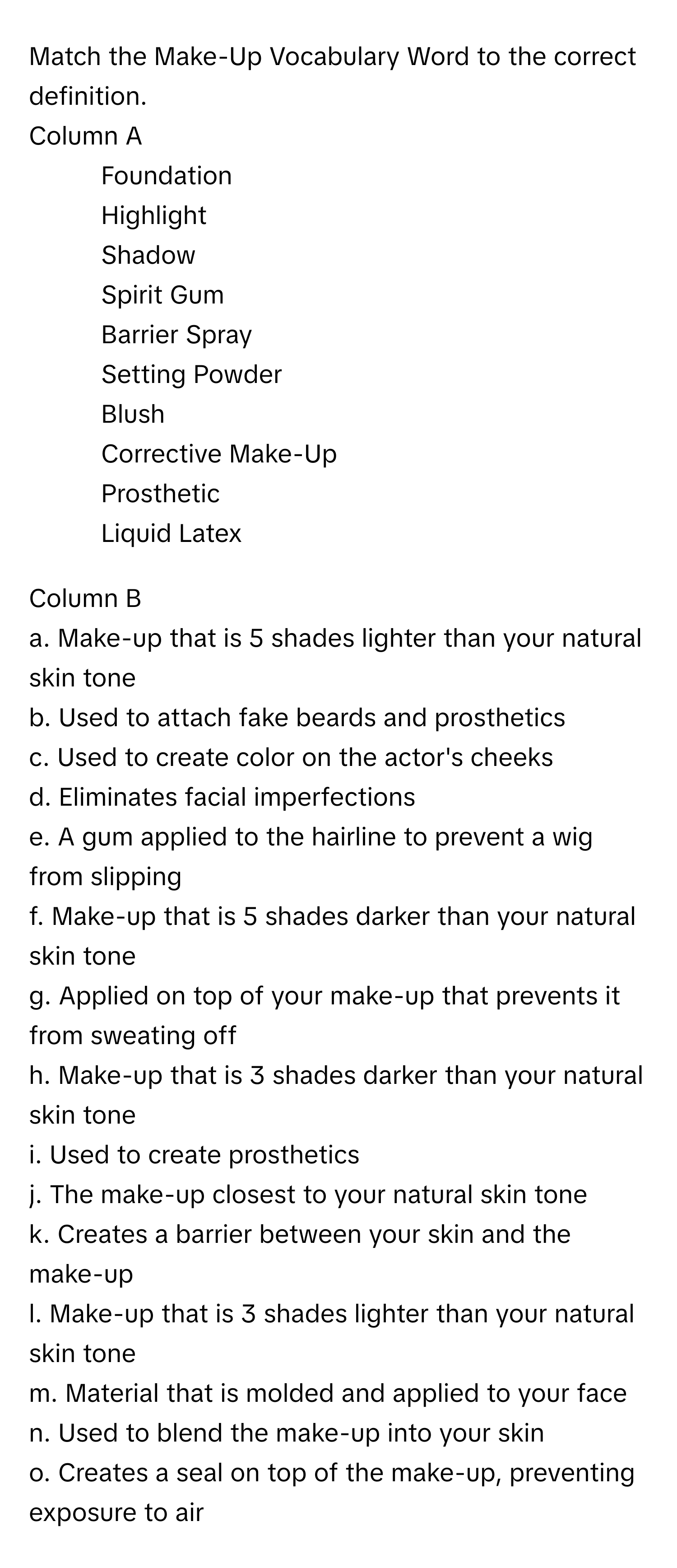 Match the Make-Up Vocabulary Word to the correct definition.
Column A
1. Foundation
2. Highlight
3. Shadow
4. Spirit Gum
5. Barrier Spray
6. Setting Powder
7. Blush
8. Corrective Make-Up
9. Prosthetic
10. Liquid Latex

Column B
a. Make-up that is 5 shades lighter than your natural skin tone
b. Used to attach fake beards and prosthetics
c. Used to create color on the actor's cheeks
d. Eliminates facial imperfections
e. A gum applied to the hairline to prevent a wig from slipping
f. Make-up that is 5 shades darker than your natural skin tone
g. Applied on top of your make-up that prevents it from sweating off
h. Make-up that is 3 shades darker than your natural skin tone
i. Used to create prosthetics
j. The make-up closest to your natural skin tone
k. Creates a barrier between your skin and the make-up
l. Make-up that is 3 shades lighter than your natural skin tone
m. Material that is molded and applied to your face
n. Used to blend the make-up into your skin
o. Creates a seal on top of the make-up, preventing exposure to air