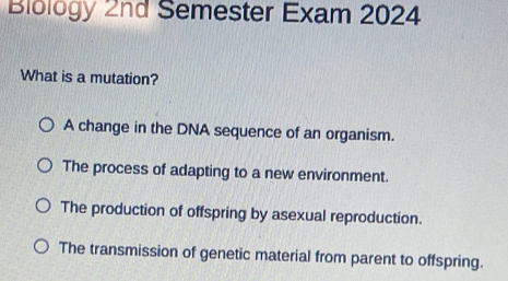 Biology 2nd Semester Exam 2024
What is a mutation?
A change in the DNA sequence of an organism.
The process of adapting to a new environment.
The production of offspring by asexual reproduction.
The transmission of genetic material from parent to offspring.