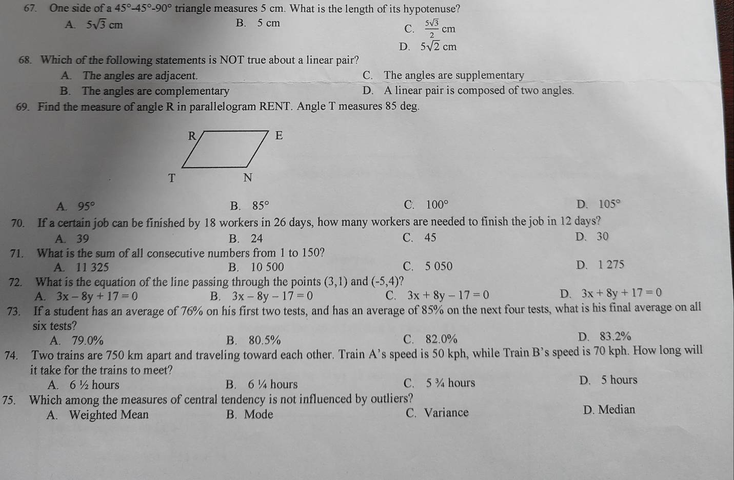 One side of a 45°-45°-90° triangle measures 5 cm. What is the length of its hypotenuse?
A. 5sqrt(3)cm B. 5 cm
C.  5sqrt(3)/2 cm
D. 5sqrt(2)cm
68. Which of the following statements is NOT true about a linear pair?
A. The angles are adjacent. C. The angles are supplementary
B. The angles are complementary D. A linear pair is composed of two angles.
69. Find the measure of angle R in parallelogram RENT. Angle T measures 85 deg.
A. 95° B. 85° C. 100° D. 105°
70. If a certain job can be finished by 18 workers in 26 days, how many workers are needed to finish the job in 12 days?
A. 39 B. 24 C. 45 D. 30
71. What is the sum of all consecutive numbers from 1 to 150?
A. 11 325 B. 10 500 C. 5 050 D. 1 275
72. What is the equation of the line passing through the points (3,1) and (-5,4)
A. 3x-8y+17=0 B. 3x-8y-17=0 C. 3x+8y-17=0 D. 3x+8y+17=0
73. If a student has an average of 76% on his first two tests, and has an average of 85% on the next four tests, what is his final average on all
six tests?
A. 79.0% B. 80.5% C. 82.0% D. 83.2%
74. Two trains are 750 km apart and traveling toward each other. Train A’s speed is 50 kph, while Train B’s speed is 70 kph. How long will
it take for the trains to meet?
A. 6 ½ hours B. 6 ¼ hours C. 5 ¾ hours D. 5 hours
75. Which among the measures of central tendency is not influenced by outliers?
A. Weighted Mean B. Mode C. Variance
D. Median