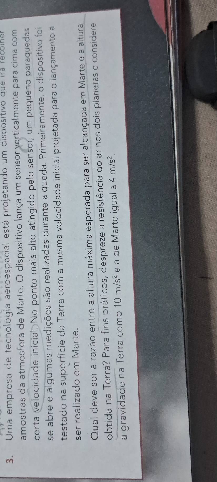 Uma empresa de tecnologia aeroespacial está projetando um dispositivo que ira recolher 
amostras da atmosfera de Marte. O dispositivo lança um sensor verticalmente para cima com 
certa velocidade inicial. No ponto mais alto atingido pelo sensor, um pequeno paraquedas 
se abre e algumas medições são realizadas durante a queda. Primeiramente, o dispositivo foi 
testado na superfície da Terra com a mesma velocidade inicial projetada para o lançamento a 
ser realizado em Marte. 
Qual deve ser a razão entre a altura máxima esperada para ser alcançada em Marte e a altura 
obtida na Terra? Para fins práticos, despreze a resistência do ar nos dois planetas e considere 
a gravidade na Terra como 10m/s^2 e a de Marte igual a 4m/s^2.