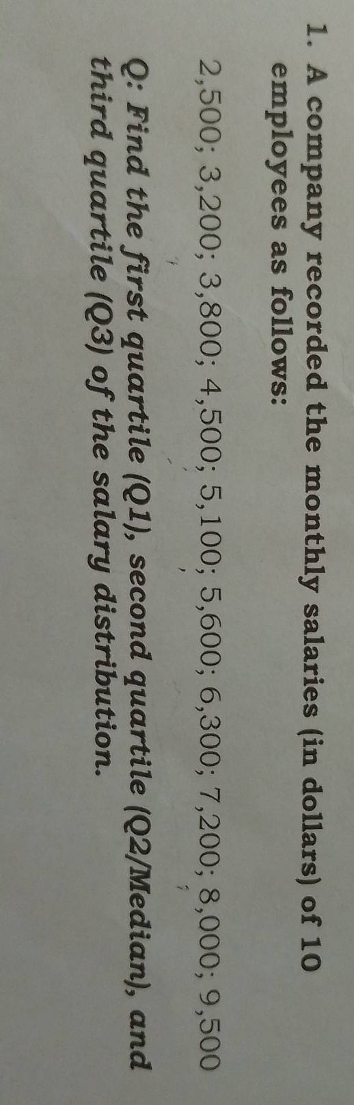 A company recorded the monthly salaries (in dollars) of 10
employees as follows:
2,500; 3,200; 3,800; 4,500; 5,100; 5,600; 6,300; 7,200; 8,000; 9,500
Q: Find the first quartile (Q1), second quartile (Q2 /Median), and 
third quartile (Q3) of the salary distribution.