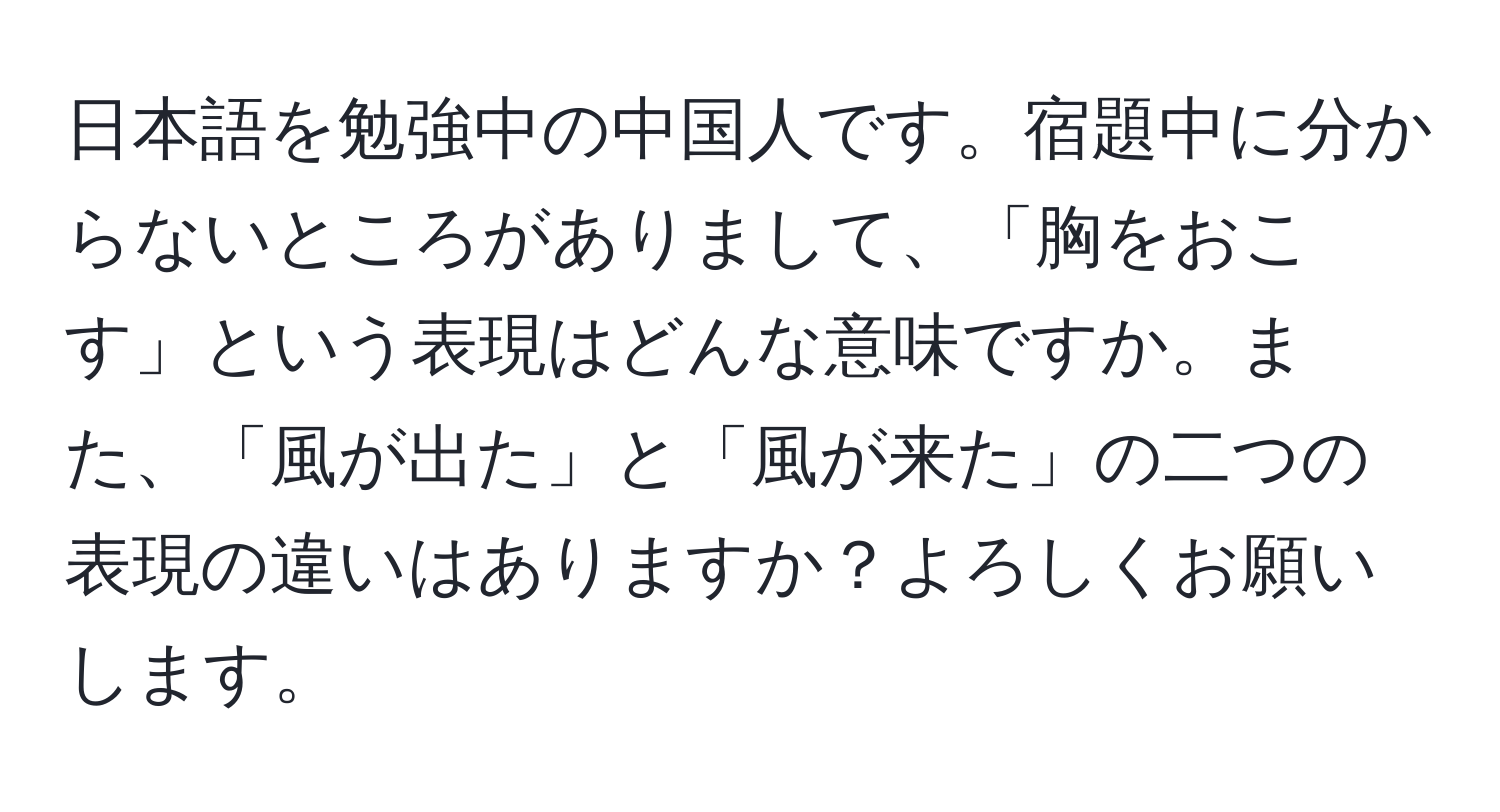 日本語を勉強中の中国人です。宿題中に分からないところがありまして、「胸をおこす」という表現はどんな意味ですか。また、「風が出た」と「風が来た」の二つの表現の違いはありますか？よろしくお願いします。