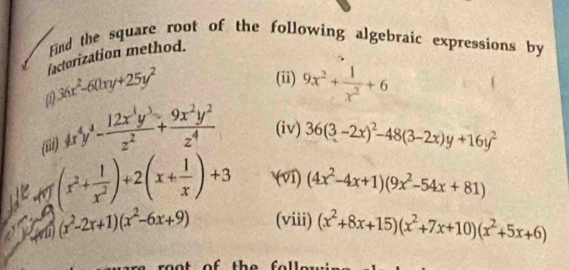 Find the square root of the following algebraic expressions by 
factorization method. 
0 36x^2-60xy+25y^2
(ii) 9x^2+ 1/x^2 +6
(iii) 4x^4y^4- 12x^1y^3/z^2 + 9x^2y^2/z^4  (iv) 36(3-2x)^2-48(3-2x)y+16y^2
(x^2+ 1/x^2 )+2(x+ 1/x )+3 (ví) 
(vi) (x^2-2x+1)(x^2-6x+9) (4x^2-4x+1)(9x^2-54x+81)
(viii) (x^2+8x+15)(x^2+7x+10)(x^2+5x+6)