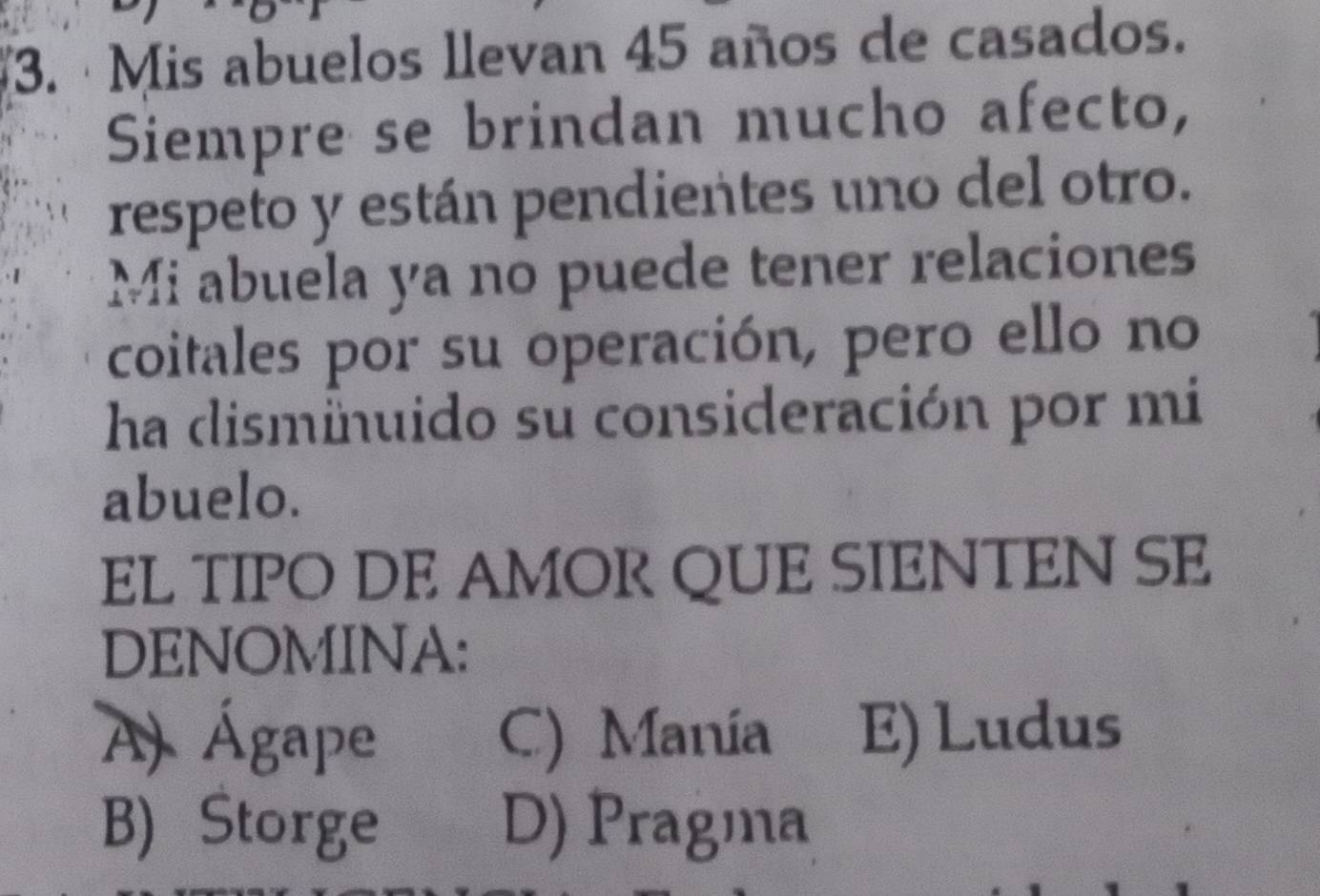 ·Mis abuelos llevan 45 años de casados.
Siempre se brindan mucho afecto,
respeto y están pendientes uno del otro.
Mi abuela ya no puede tener relaciones
coitales por su operación, pero ello no
ha dismiuido su consideración por mi
abuelo.
EL TIPO DE AMOR QUE SIENTEN SE
DENOMINA:
A) Ágape C) Manía E) Ludus
B) Storge D) Pragma